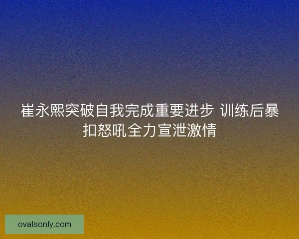 崔永熙突破自我完成重要进步 训练后暴扣怒吼全力宣泄激情
