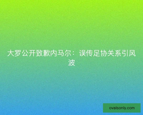 大罗公开致歉内马尔：误传足协关系引风波